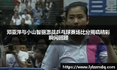 邓亚萍与小山智丽激战乒乓球赛场比分揭晓精彩瞬间回顾